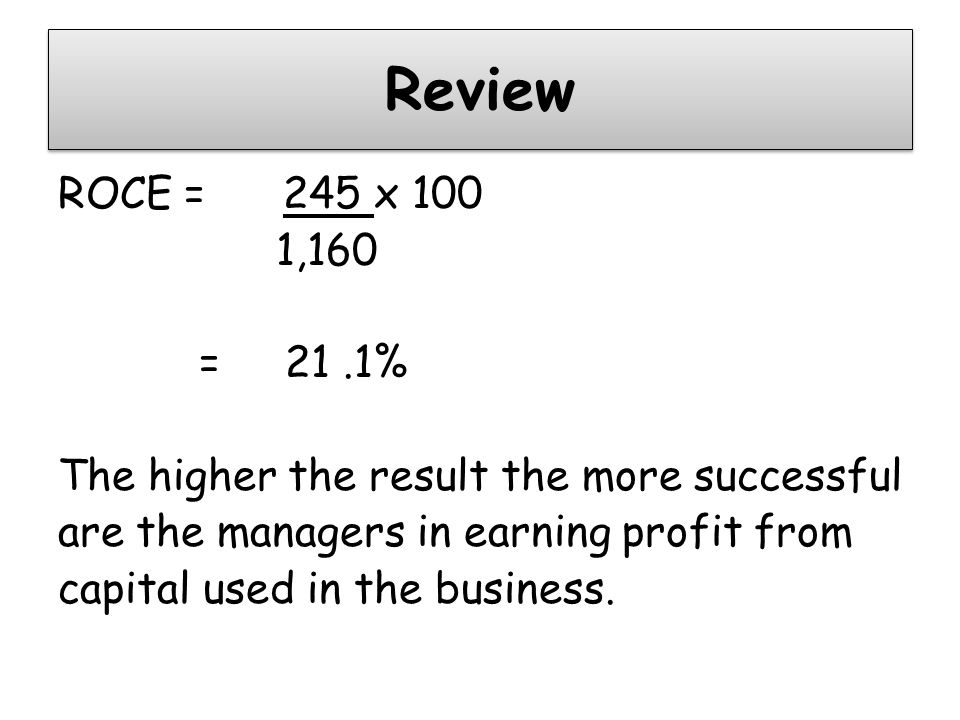 Review ROCE = 245 x 100 1,160 = 21.1% The higher the result the more successful are the managers in earning profit from capital used in the business.