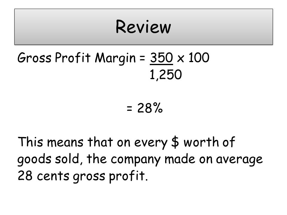 Review Gross Profit Margin = 350 x 100 1,250 = 28% This means that on every $ worth of goods sold, the company made on average 28 cents gross profit.