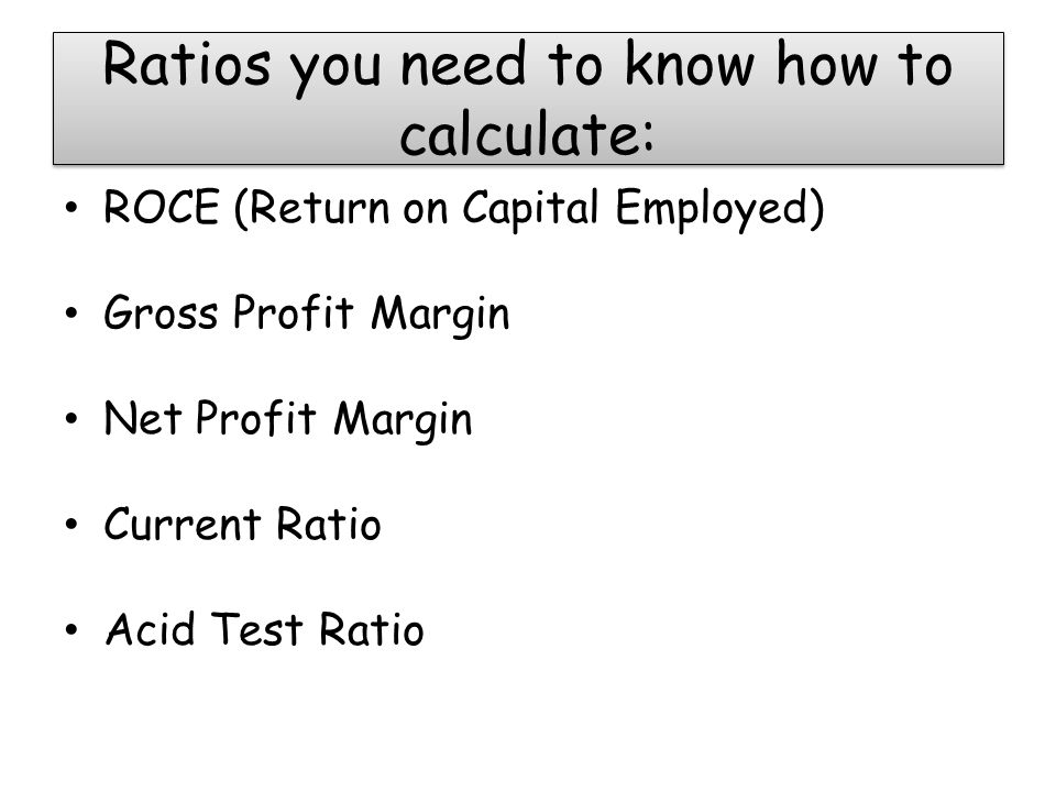 Ratios you need to know how to calculate: ROCE (Return on Capital Employed) Gross Profit Margin Net Profit Margin Current Ratio Acid Test Ratio