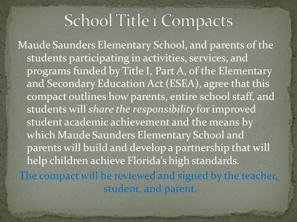 Maude Saunders Elementary School, and parents of the students participating in activities, services, and programs funded by Title I, Part A, of the Elementary and Secondary Education Act (ESEA), agree that this compact outlines how parents, entire school staff, and students will share the responsibility for improved student academic achievement and the means by which Maude Saunders Elementary School and parents will build and develop a partnership that will help children achieve Florida’s high standards.