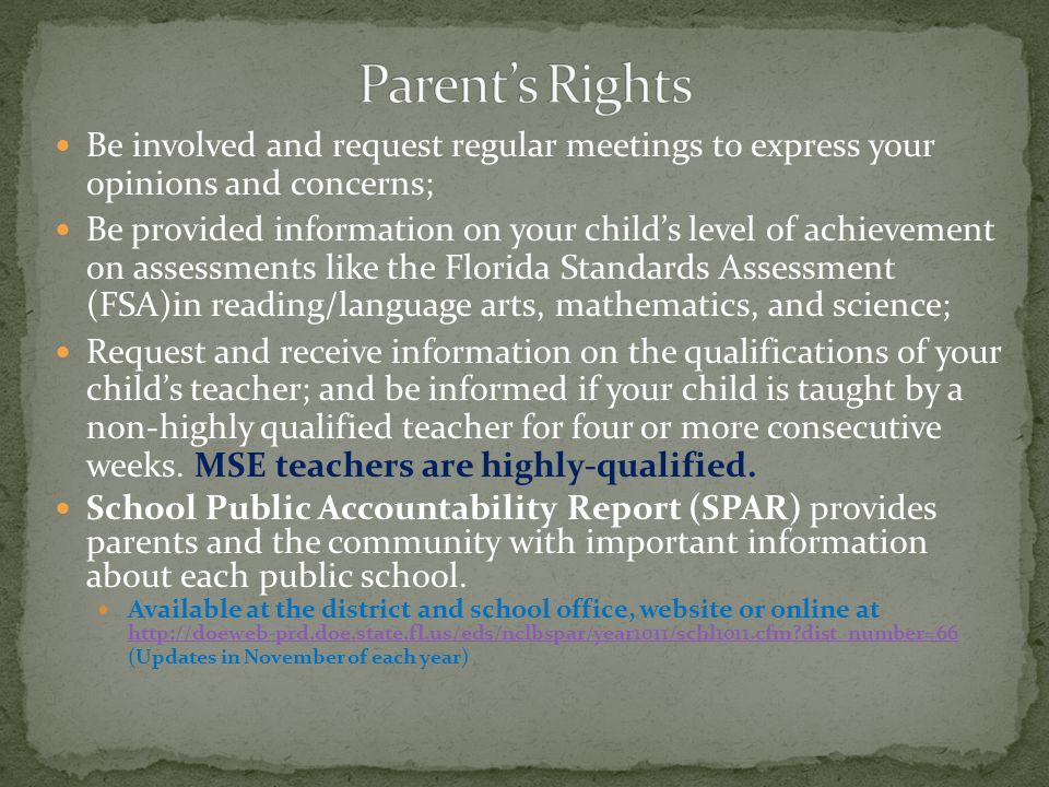 Be involved and request regular meetings to express your opinions and concerns; Be provided information on your child’s level of achievement on assessments like the Florida Standards Assessment (FSA)in reading/language arts, mathematics, and science; Request and receive information on the qualifications of your child’s teacher; and be informed if your child is taught by a non-highly qualified teacher for four or more consecutive weeks.