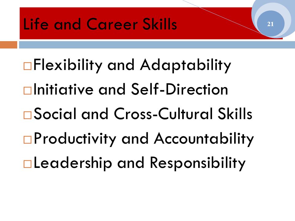 Life and Career Skills  Flexibility and Adaptability  Initiative and Self-Direction  Social and Cross-Cultural Skills  Productivity and Accountability  Leadership and Responsibility 21