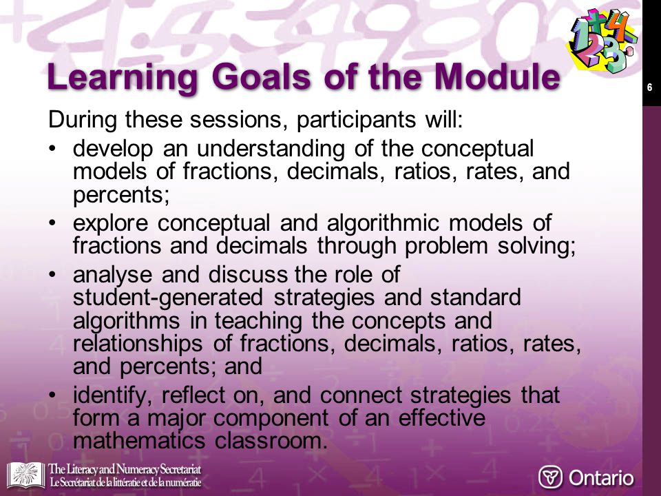 6 During these sessions, participants will: develop an understanding of the conceptual models of fractions, decimals, ratios, rates, and percents; explore conceptual and algorithmic models of fractions and decimals through problem solving; analyse and discuss the role of student-generated strategies and standard algorithms in teaching the concepts and relationships of fractions, decimals, ratios, rates, and percents; and identify, reflect on, and connect strategies that form a major component of an effective mathematics classroom.