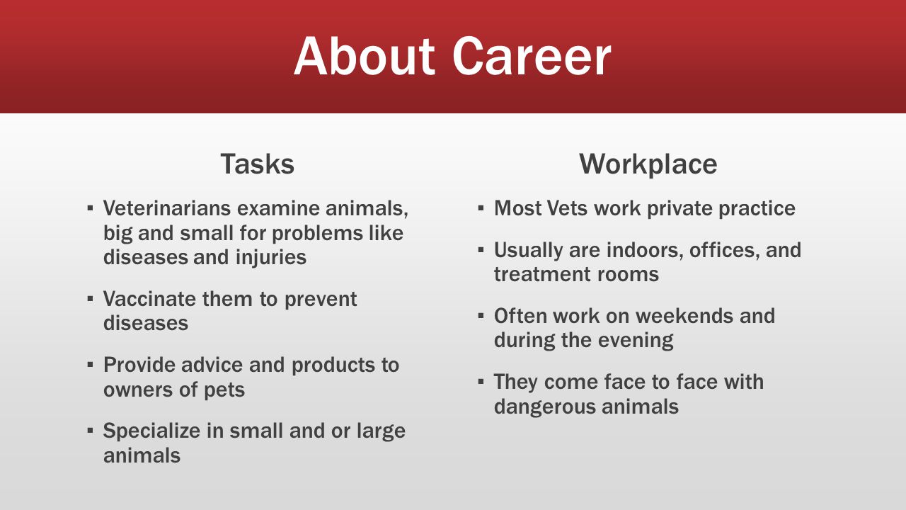 About Career Tasks ▪ Veterinarians examine animals, big and small for problems like diseases and injuries ▪ Vaccinate them to prevent diseases ▪ Provide advice and products to owners of pets ▪ Specialize in small and or large animals Workplace ▪ Most Vets work private practice ▪ Usually are indoors, offices, and treatment rooms ▪ Often work on weekends and during the evening ▪ They come face to face with dangerous animals
