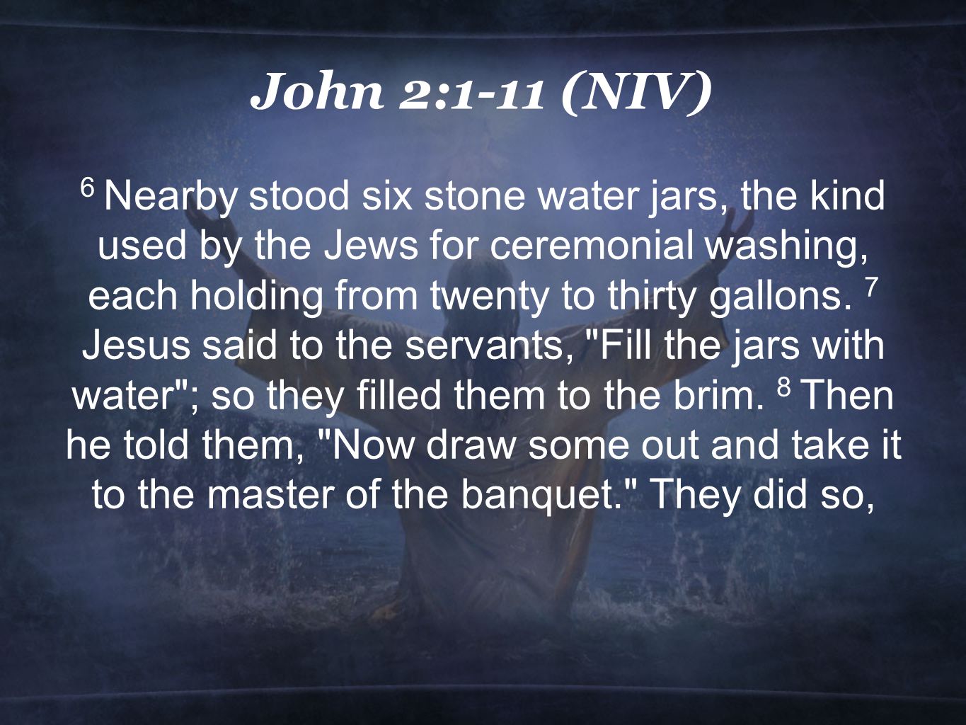 John 2:1-11 (NIV) 6 Nearby stood six stone water jars, the kind used by the Jews for ceremonial washing, each holding from twenty to thirty gallons.