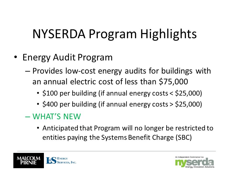 NYSERDA Program Highlights Energy Audit Program – Provides low-cost energy audits for buildings with an annual electric cost of less than $75,000 $100 per building (if annual energy costs < $25,000) $400 per building (if annual energy costs > $25,000) – WHAT’S NEW Anticipated that Program will no longer be restricted to entities paying the Systems Benefit Charge (SBC)