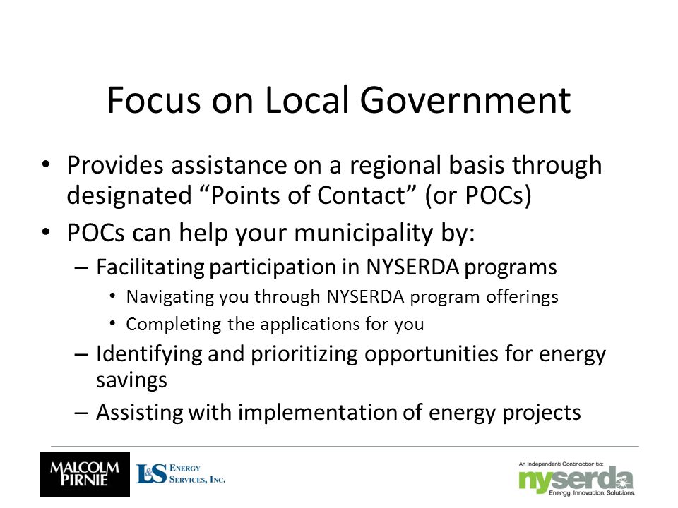 Focus on Local Government Provides assistance on a regional basis through designated Points of Contact (or POCs) POCs can help your municipality by: – Facilitating participation in NYSERDA programs Navigating you through NYSERDA program offerings Completing the applications for you – Identifying and prioritizing opportunities for energy savings – Assisting with implementation of energy projects