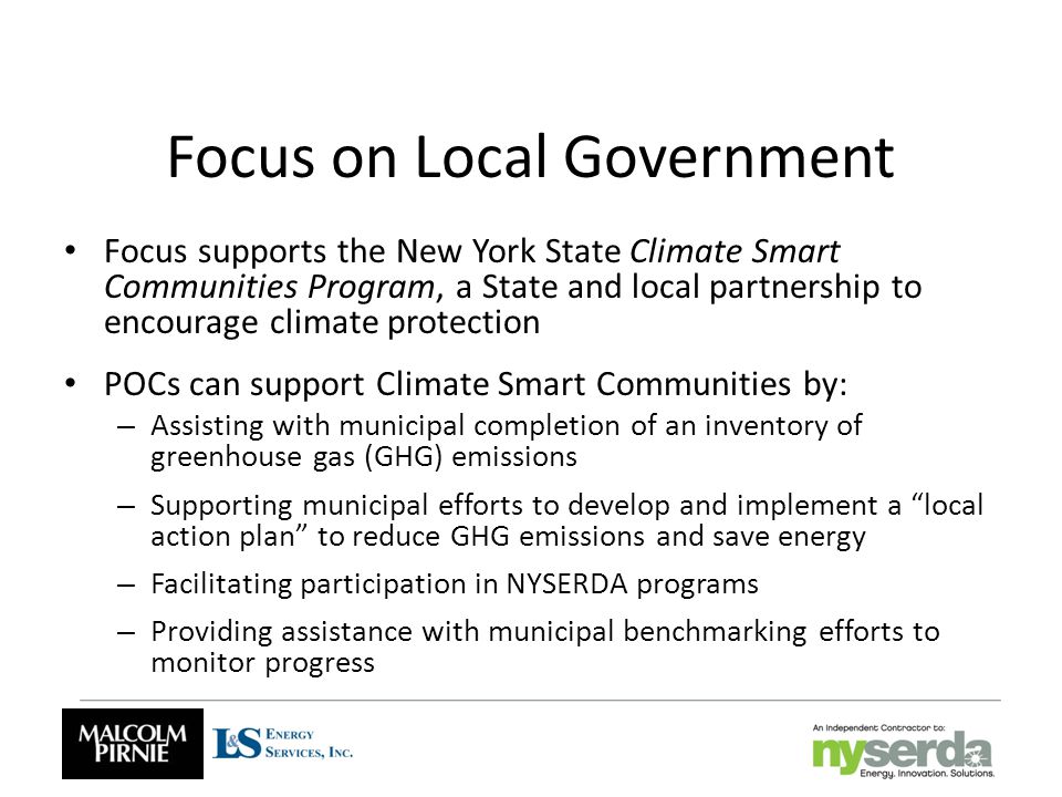 Focus on Local Government Focus supports the New York State Climate Smart Communities Program, a State and local partnership to encourage climate protection POCs can support Climate Smart Communities by: – Assisting with municipal completion of an inventory of greenhouse gas (GHG) emissions – Supporting municipal efforts to develop and implement a local action plan to reduce GHG emissions and save energy – Facilitating participation in NYSERDA programs – Providing assistance with municipal benchmarking efforts to monitor progress
