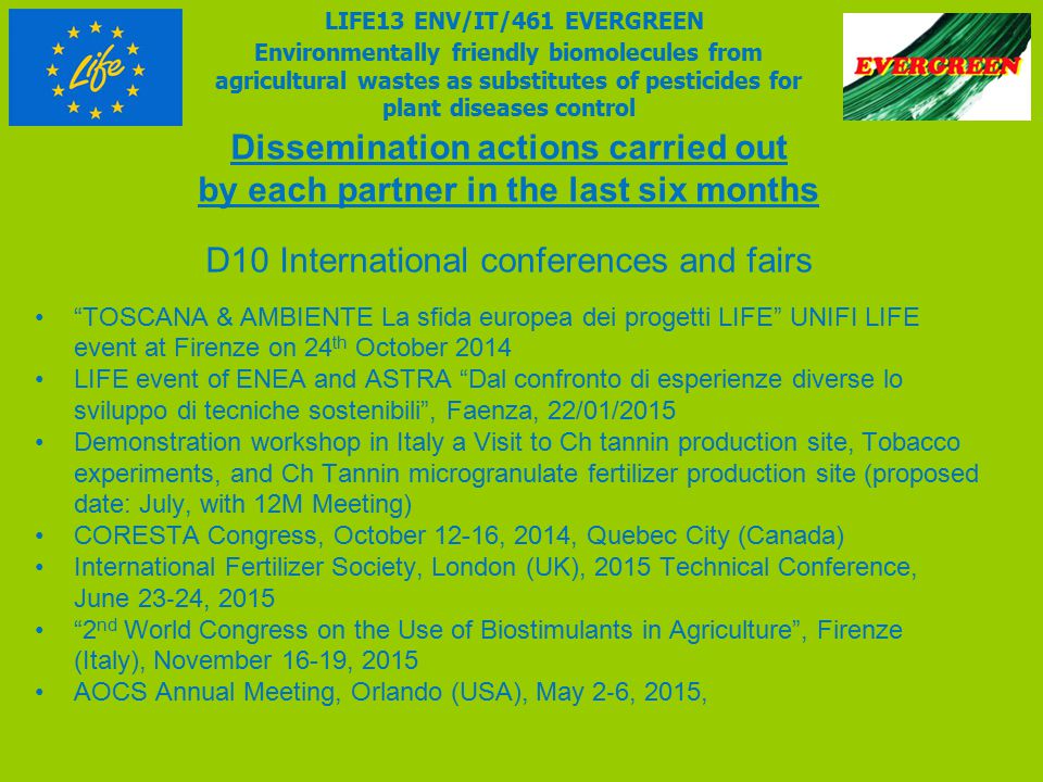 Dissemination actions carried out by each partner in the last six months D10 International conferences and fairs TOSCANA & AMBIENTE La sfida europea dei progetti LIFE UNIFI LIFE event at Firenze on 24 th October 2014 LIFE event of ENEA and ASTRA Dal confronto di esperienze diverse lo sviluppo di tecniche sostenibili , Faenza, 22/01/2015 Demonstration workshop in Italy a Visit to Ch tannin production site, Tobacco experiments, and Ch Tannin microgranulate fertilizer production site (proposed date: July, with 12M Meeting) CORESTA Congress, October 12-16, 2014, Quebec City (Canada) International Fertilizer Society, London (UK), 2015 Technical Conference, June 23 ‐ 24, nd World Congress on the Use of Biostimulants in Agriculture , Firenze (Italy), November 16-19, 2015 AOCS Annual Meeting, Orlando (USA), May 2 ‐ 6, 2015, LIFE13 ENV/IT/461 EVERGREEN Environmentally friendly biomolecules from agricultural wastes as substitutes of pesticides for plant diseases control