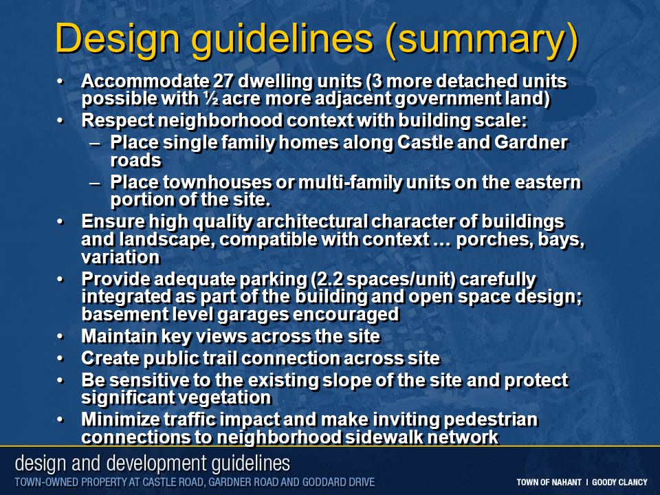 Design guidelines (summary) Accommodate 27 dwelling units (3 more detached units possible with ½ acre more adjacent government land) Respect neighborhood context with building scale: –Place single family homes along Castle and Gardner roads –Place townhouses or multi-family units on the eastern portion of the site.