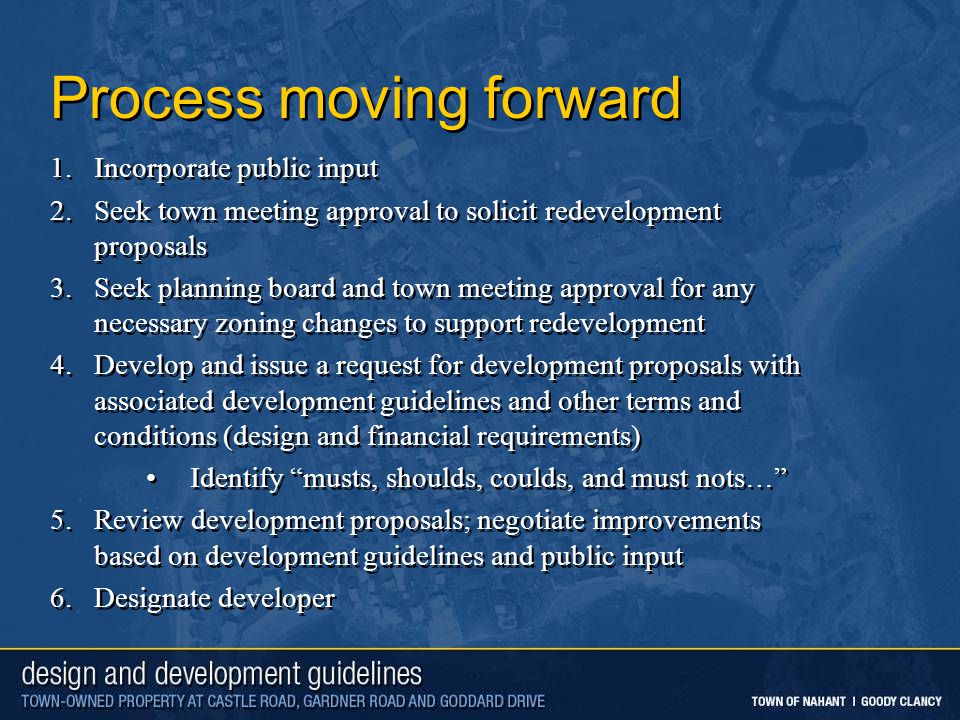 Process moving forward 1.Incorporate public input 2.Seek town meeting approval to solicit redevelopment proposals 3.Seek planning board and town meeting approval for any necessary zoning changes to support redevelopment 4.Develop and issue a request for development proposals with associated development guidelines and other terms and conditions (design and financial requirements) Identify musts, shoulds, coulds, and must nots… 5.Review development proposals; negotiate improvements based on development guidelines and public input 6.Designate developer 1.Incorporate public input 2.Seek town meeting approval to solicit redevelopment proposals 3.Seek planning board and town meeting approval for any necessary zoning changes to support redevelopment 4.Develop and issue a request for development proposals with associated development guidelines and other terms and conditions (design and financial requirements) Identify musts, shoulds, coulds, and must nots… 5.Review development proposals; negotiate improvements based on development guidelines and public input 6.Designate developer