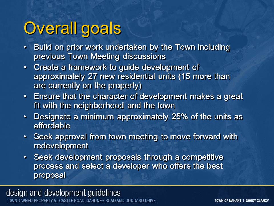 Overall goals Build on prior work undertaken by the Town including previous Town Meeting discussions Create a framework to guide development of approximately 27 new residential units (15 more than are currently on the property) Ensure that the character of development makes a great fit with the neighborhood and the town Designate a minimum approximately 25% of the units as affordable Seek approval from town meeting to move forward with redevelopment Seek development proposals through a competitive process and select a developer who offers the best proposal Build on prior work undertaken by the Town including previous Town Meeting discussions Create a framework to guide development of approximately 27 new residential units (15 more than are currently on the property) Ensure that the character of development makes a great fit with the neighborhood and the town Designate a minimum approximately 25% of the units as affordable Seek approval from town meeting to move forward with redevelopment Seek development proposals through a competitive process and select a developer who offers the best proposal