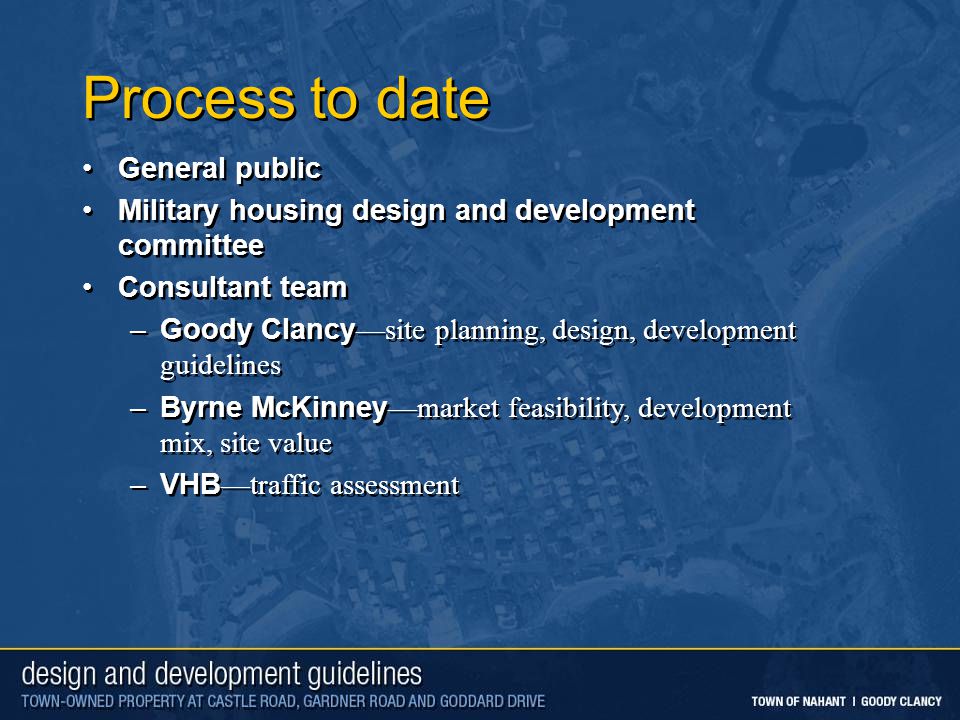 Process to date General public Military housing design and development committee Consultant team –Goody Clancy—site planning, design, development guidelines –Byrne McKinney—market feasibility, development mix, site value –VHB—traffic assessment General public Military housing design and development committee Consultant team –Goody Clancy—site planning, design, development guidelines –Byrne McKinney—market feasibility, development mix, site value –VHB—traffic assessment