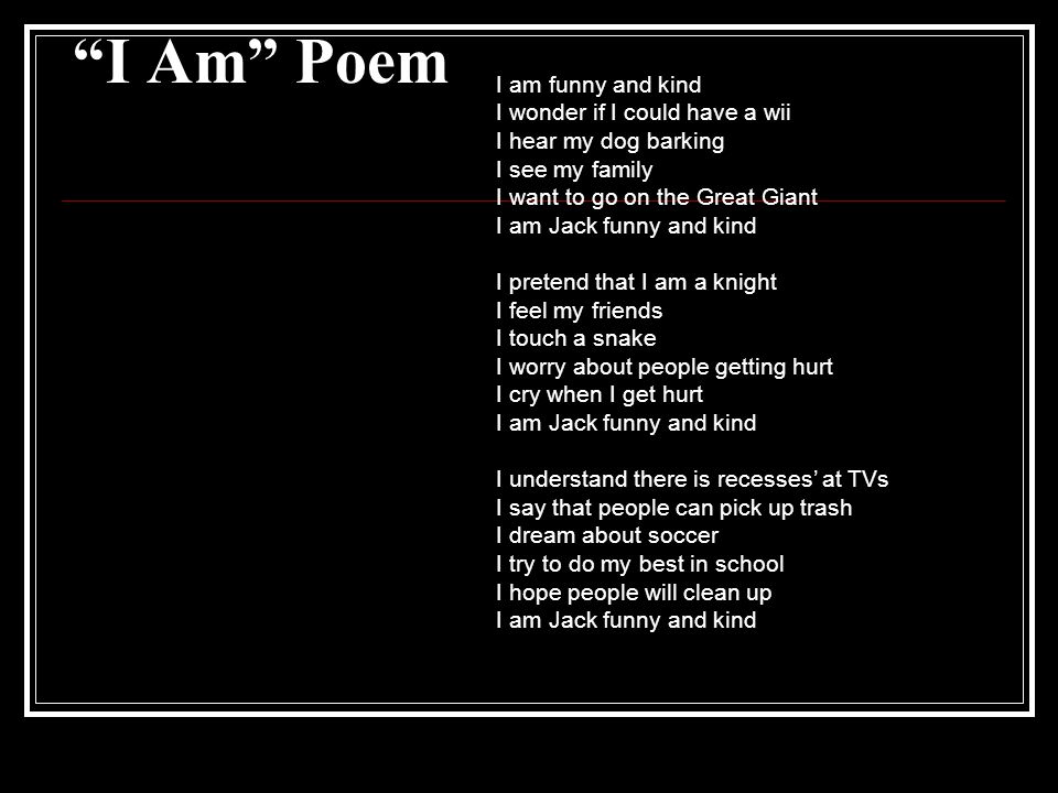 I Am Poem I am funny and kind I wonder if I could have a wii I hear my dog barking I see my family I want to go on the Great Giant I am Jack funny and kind I pretend that I am a knight I feel my friends I touch a snake I worry about people getting hurt I cry when I get hurt I am Jack funny and kind I understand there is recesses’ at TVs I say that people can pick up trash I dream about soccer I try to do my best in school I hope people will clean up I am Jack funny and kind