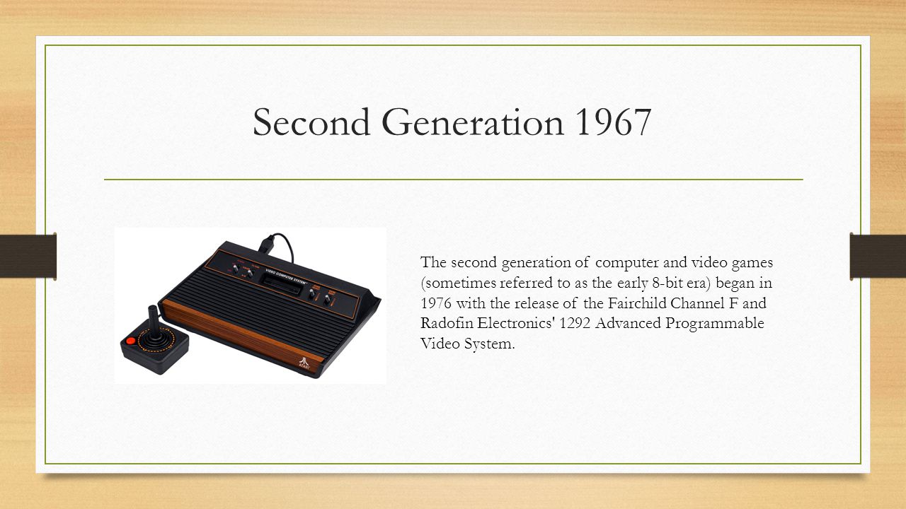 Second Generation 1967 The second generation of computer and video games (sometimes referred to as the early 8-bit era) began in 1976 with the release of the Fairchild Channel F and Radofin Electronics 1292 Advanced Programmable Video System.
