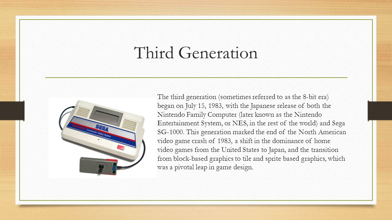 Third Generation The third generation (sometimes referred to as the 8-bit era) began on July 15, 1983, with the Japanese release of both the Nintendo Family Computer (later known as the Nintendo Entertainment System, or NES, in the rest of the world) and Sega SG-1000.