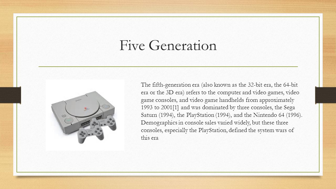 Five Generation The fifth-generation era (also known as the 32-bit era, the 64-bit era or the 3D era) refers to the computer and video games, video game consoles, and video game handhelds from approximately 1993 to 2001[1] and was dominated by three consoles, the Sega Saturn (1994), the PlayStation (1994), and the Nintendo 64 (1996).