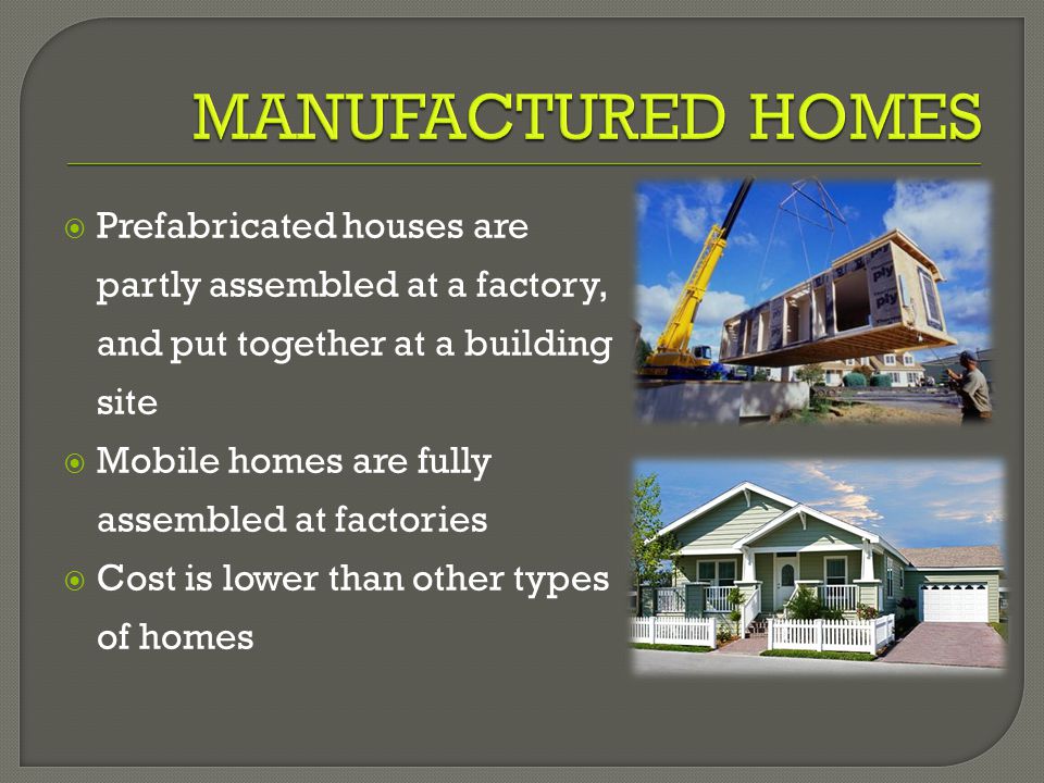  Prefabricated houses are partly assembled at a factory, and put together at a building site  Mobile homes are fully assembled at factories  Cost is lower than other types of homes