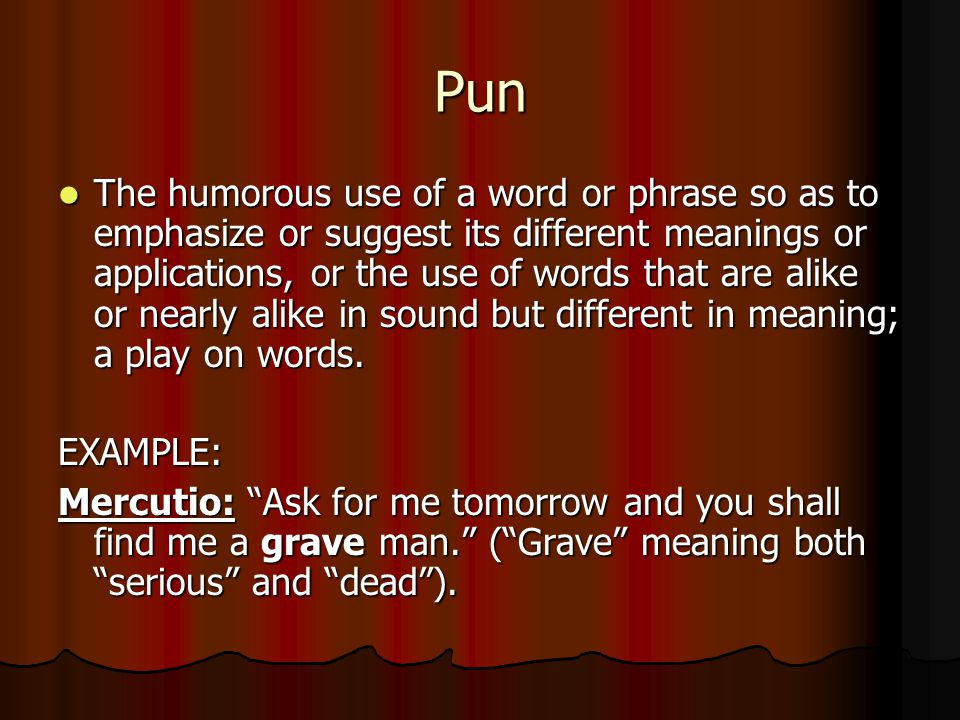 Pun The humorous use of a word or phrase so as to emphasize or suggest its different meanings or applications, or the use of words that are alike or nearly alike in sound but different in meaning; a play on words.