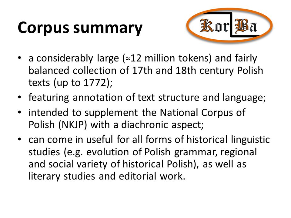 Corpus summary a considerably large ( ≈ 12 million tokens) and fairly balanced collection of 17th and 18th century Polish texts (up to 1772); featuring annotation of text structure and language; intended to supplement the National Corpus of Polish (NKJP) with a diachronic aspect; can come in useful for all forms of historical linguistic studies (e.g.