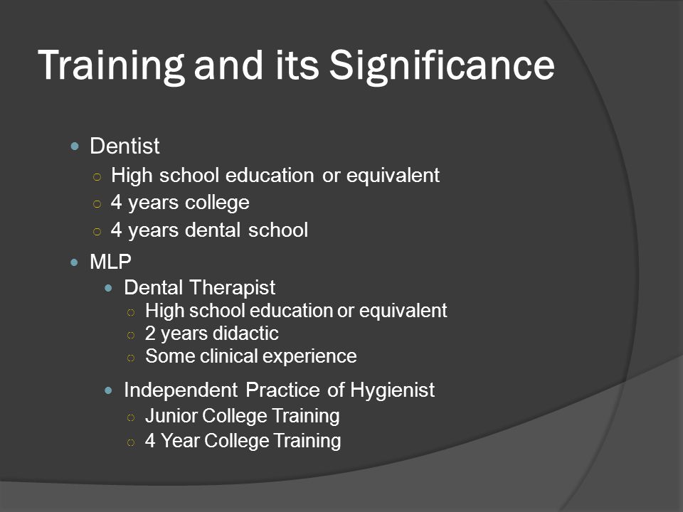 Training and its Significance Dentist ○ High school education or equivalent ○ 4 years college ○ 4 years dental school MLP Dental Therapist ○ High school education or equivalent ○ 2 years didactic ○ Some clinical experience Independent Practice of Hygienist ○ Junior College Training ○ 4 Year College Training