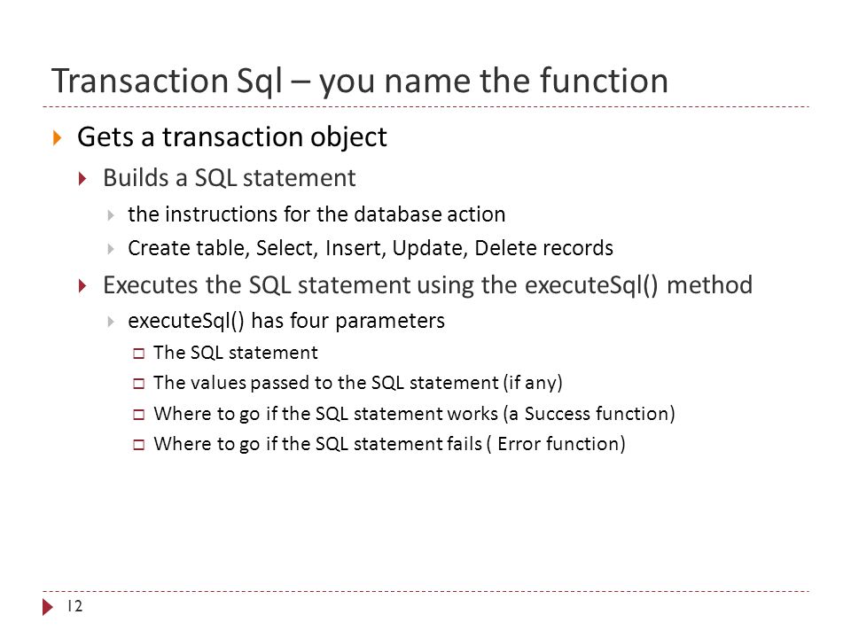 Transaction Sql – you name the function 12  Gets a transaction object  Builds a SQL statement  the instructions for the database action  Create table, Select, Insert, Update, Delete records  Executes the SQL statement using the executeSql() method  executeSql() has four parameters  The SQL statement  The values passed to the SQL statement (if any)  Where to go if the SQL statement works (a Success function)  Where to go if the SQL statement fails ( Error function)