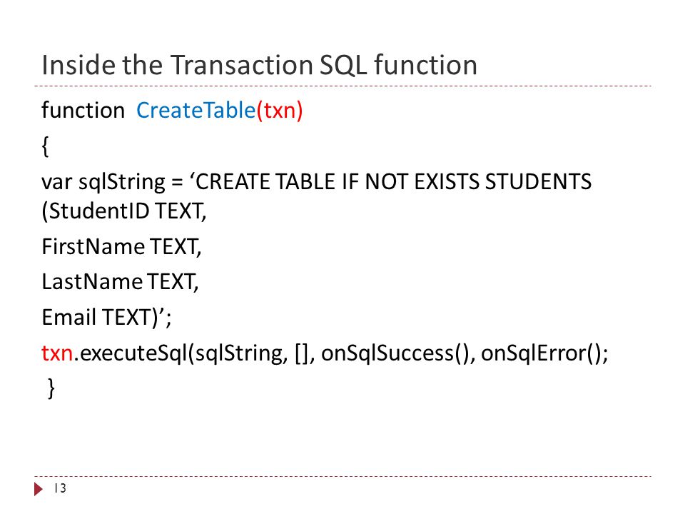 Inside the Transaction SQL function 13 function CreateTable(txn) { var sqlString = ‘CREATE TABLE IF NOT EXISTS STUDENTS (StudentID TEXT, FirstName TEXT, LastName TEXT,  TEXT)’; txn.executeSql(sqlString, [], onSqlSuccess(), onSqlError(); }