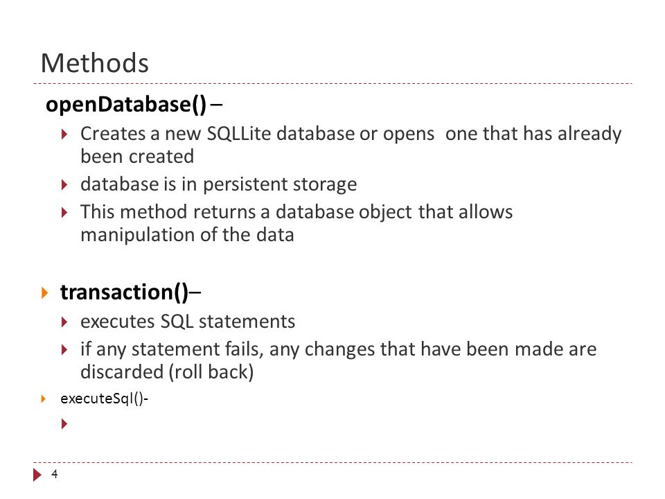 Methods 4 openDatabase() –  Creates a new SQLLite database or opens one that has already been created  database is in persistent storage  This method returns a database object that allows manipulation of the data  transaction()–  executes SQL statements  if any statement fails, any changes that have been made are discarded (roll back)  executeSql()-