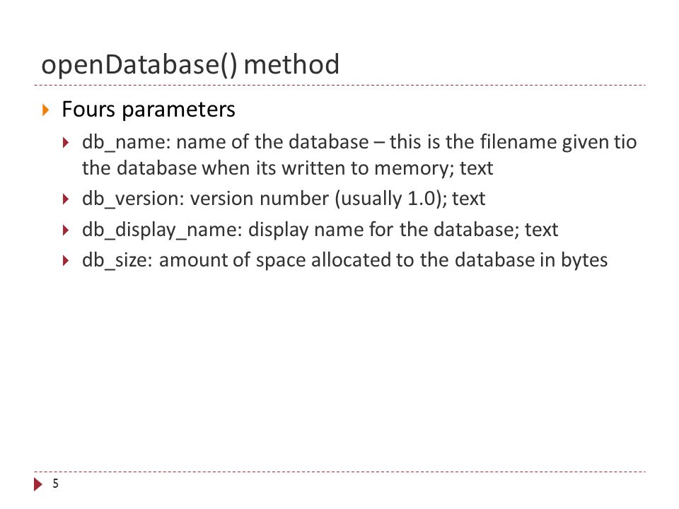 openDatabase() method 5  Fours parameters  db_name: name of the database – this is the filename given tio the database when its written to memory; text  db_version: version number (usually 1.0); text  db_display_name: display name for the database; text  db_size: amount of space allocated to the database in bytes
