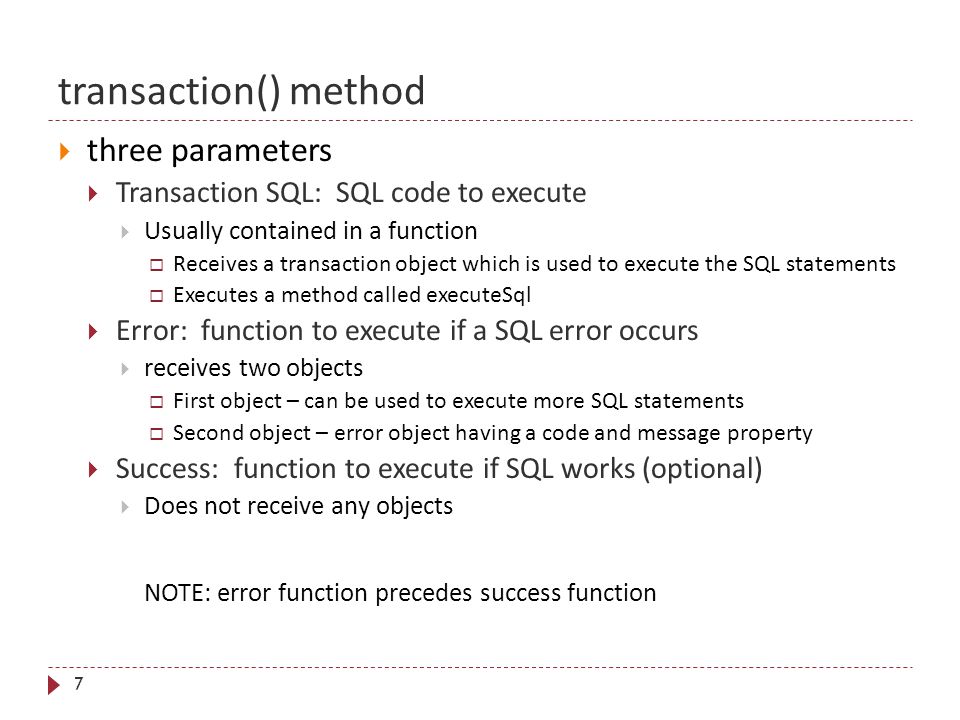 transaction() method 7  three parameters  Transaction SQL: SQL code to execute  Usually contained in a function  Receives a transaction object which is used to execute the SQL statements  Executes a method called executeSql  Error: function to execute if a SQL error occurs  receives two objects  First object – can be used to execute more SQL statements  Second object – error object having a code and message property  Success: function to execute if SQL works (optional)  Does not receive any objects NOTE: error function precedes success function