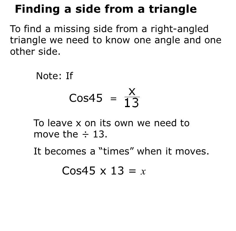 Finding a side from a triangle To find a missing side from a right-angled triangle we need to know one angle and one other side.
