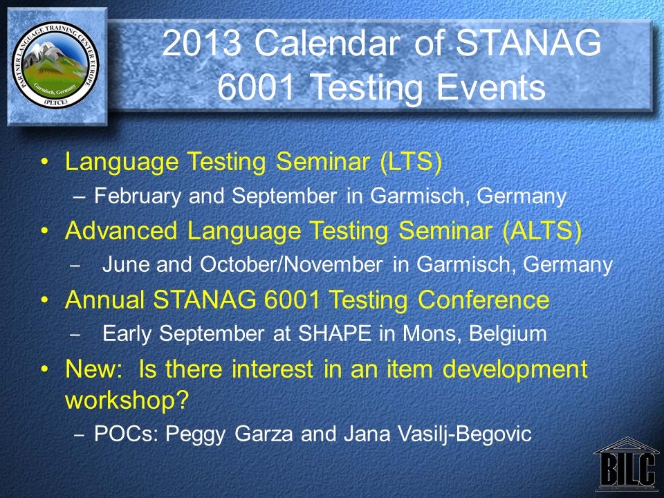 2013 Calendar of STANAG 6001 Testing Events Language Testing Seminar (LTS) –February and September in Garmisch, Germany Advanced Language Testing Seminar (ALTS) ‒ June and October/November in Garmisch, Germany Annual STANAG 6001 Testing Conference ‒ Early September at SHAPE in Mons, Belgium New: Is there interest in an item development workshop.