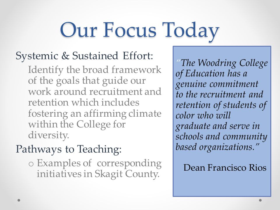 Our Focus Today The Woodring College of Education has a genuine commitment to the recruitment and retention of students of color who will graduate and serve in schools and community based organizations. Dean Francisco Rios Systemic & Sustained Effort: Identify the broad framework of the goals that guide our work around recruitment and retention which includes fostering an affirming climate within the College for diversity.