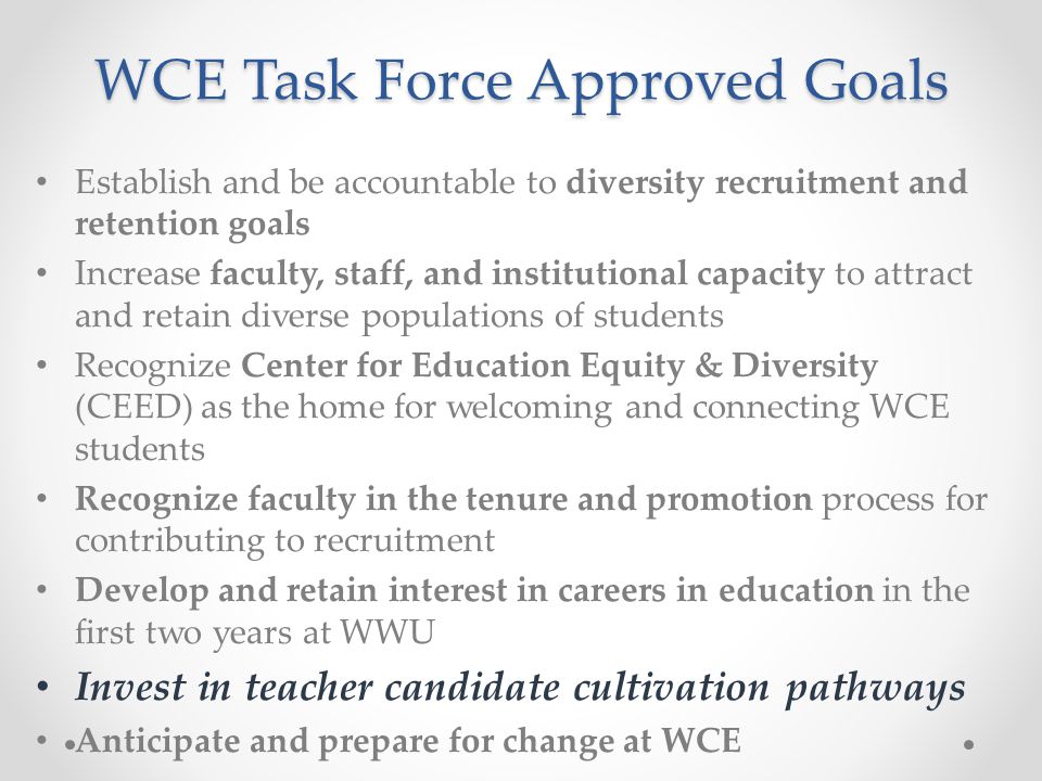 WCE Task Force Approved Goals Establish and be accountable to diversity recruitment and retention goals Increase faculty, staff, and institutional capacity to attract and retain diverse populations of students Recognize Center for Education Equity & Diversity (CEED) as the home for welcoming and connecting WCE students Recognize faculty in the tenure and promotion process for contributing to recruitment Develop and retain interest in careers in education in the first two years at WWU Invest in teacher candidate cultivation pathways Anticipate and prepare for change at WCE
