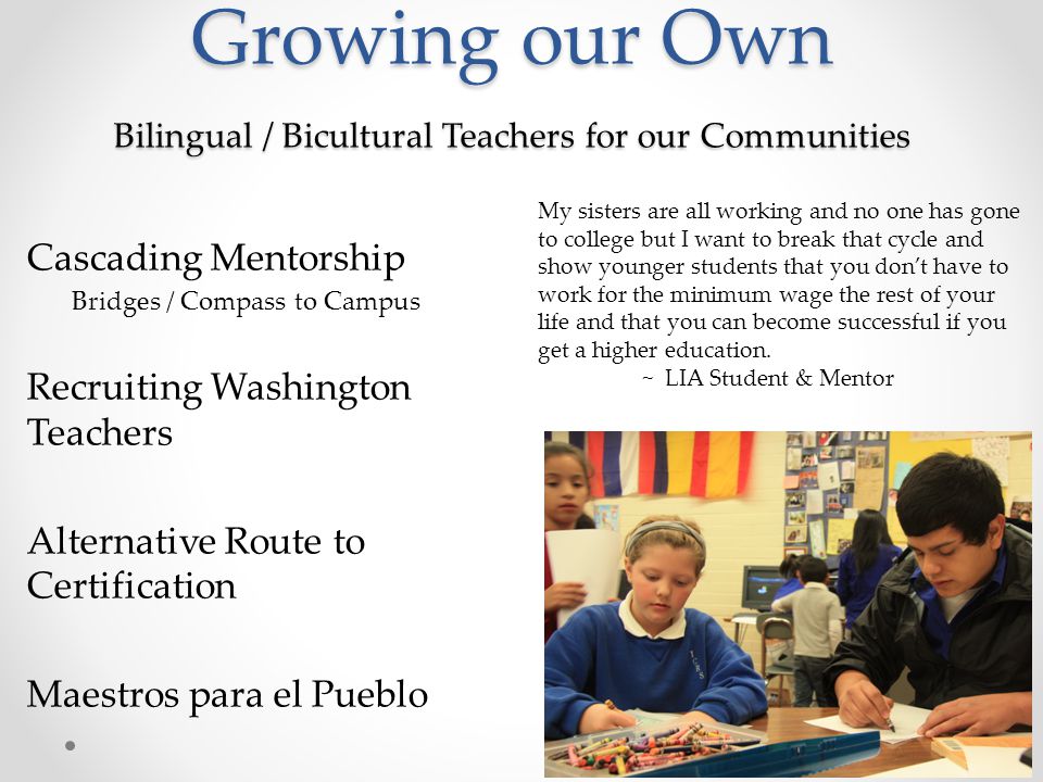 Growing our Own Bilingual / Bicultural Teachers for our Communities Growing our Own Bilingual / Bicultural Teachers for our Communities Cascading Mentorship Bridges / Compass to Campus Recruiting Washington Teachers Alternative Route to Certification Maestros para el Pueblo My sisters are all working and no one has gone to college but I want to break that cycle and show younger students that you don’t have to work for the minimum wage the rest of your life and that you can become successful if you get a higher education.