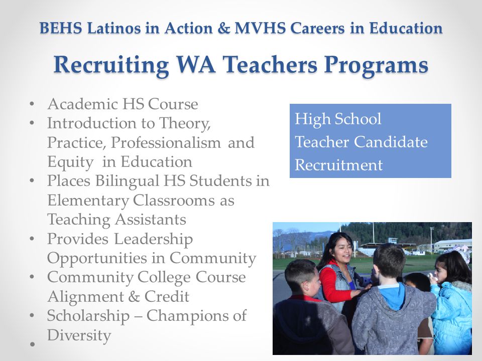 BEHS Latinos in Action & MVHS Careers in Education Recruiting WA Teachers Programs Academic HS Course Introduction to Theory, Practice, Professionalism and Equity in Education Places Bilingual HS Students in Elementary Classrooms as Teaching Assistants Provides Leadership Opportunities in Community Community College Course Alignment & Credit Scholarship – Champions of Diversity High School Teacher Candidate Recruitment