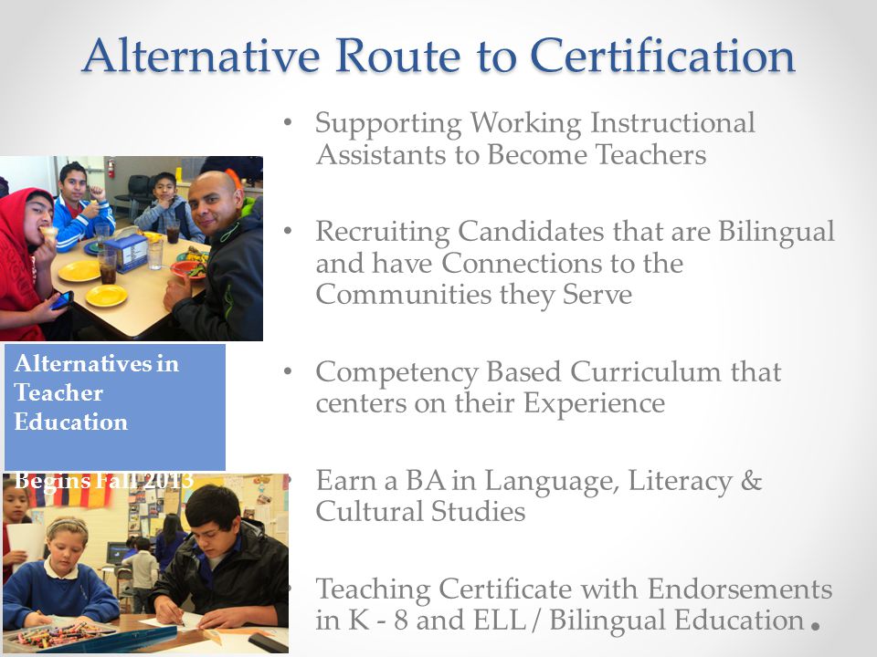 Alternative Route to Certification Supporting Working Instructional Assistants to Become Teachers Recruiting Candidates that are Bilingual and have Connections to the Communities they Serve Competency Based Curriculum that centers on their Experience Earn a BA in Language, Literacy & Cultural Studies Teaching Certificate with Endorsements in K - 8 and ELL / Bilingual Education Alternatives in Teacher Education Begins Fall 2013