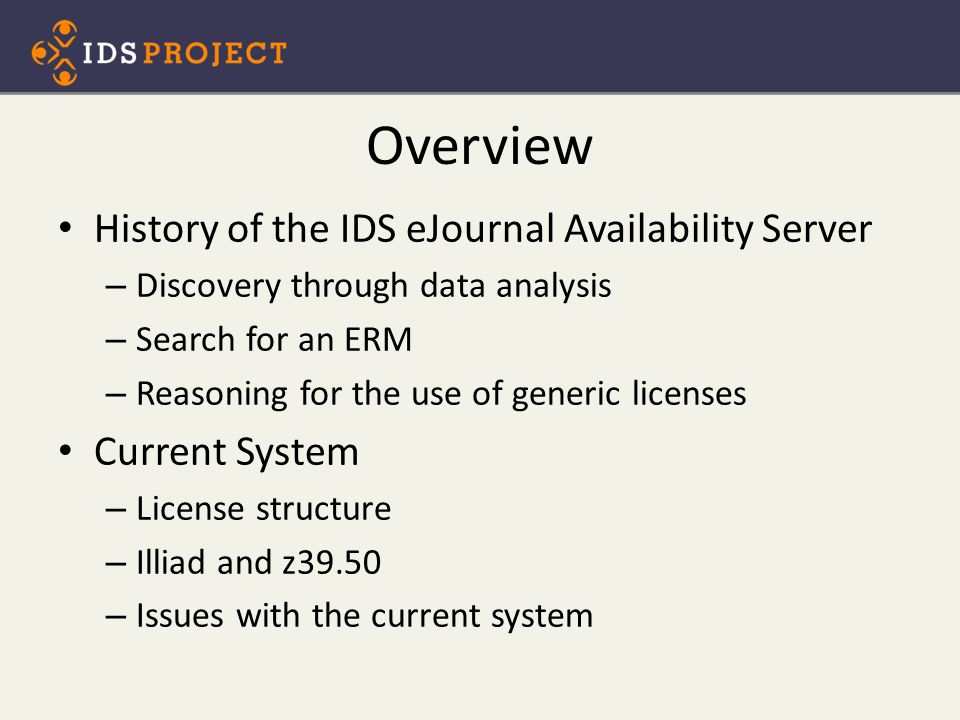 Overview History of the IDS eJournal Availability Server – Discovery through data analysis – Search for an ERM – Reasoning for the use of generic licenses Current System – License structure – Illiad and z39.50 – Issues with the current system