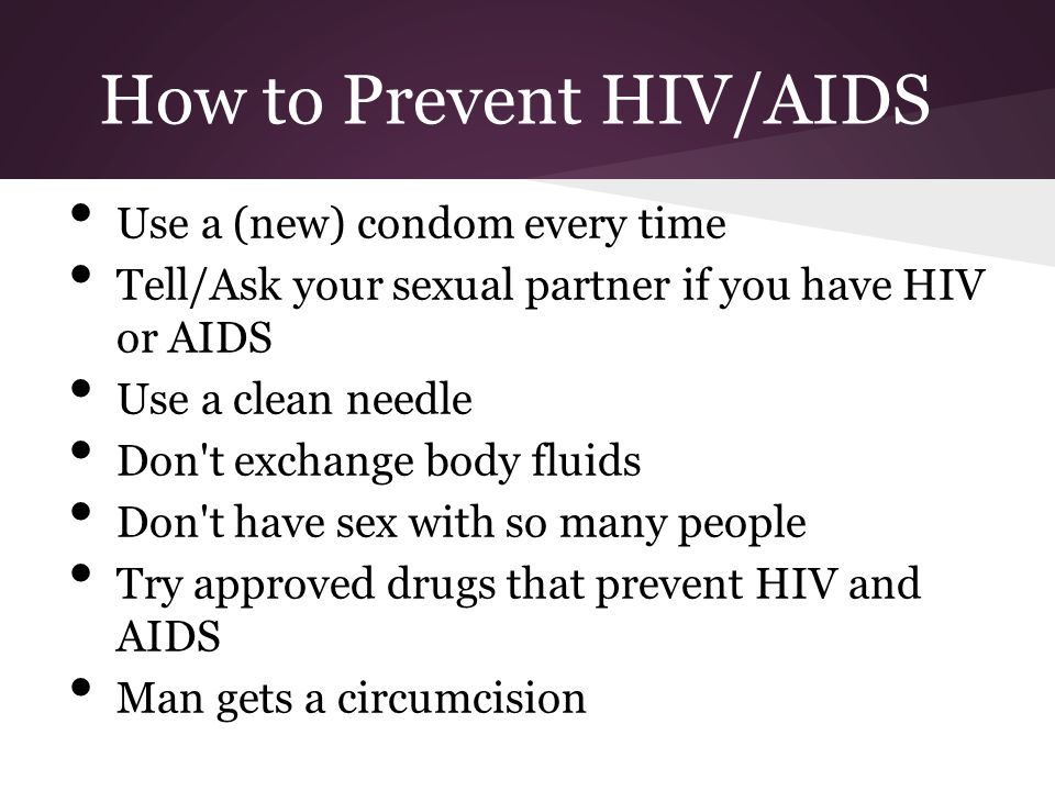 How to Prevent HIV/AIDS Use a (new) condom every time Tell/Ask your sexual partner if you have HIV or AIDS Use a clean needle Don t exchange body fluids Don t have sex with so many people Try approved drugs that prevent HIV and AIDS Man gets a circumcision