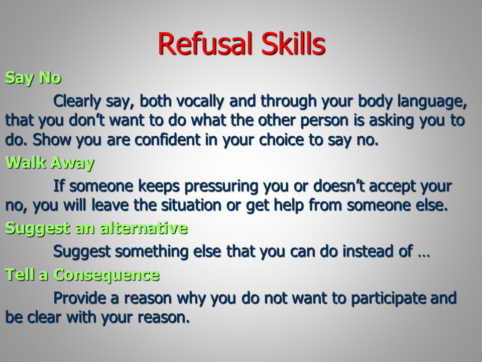 Refusal Skills Say No Clearly say, both vocally and through your body language, that you don’t want to do what the other person is asking you to do.