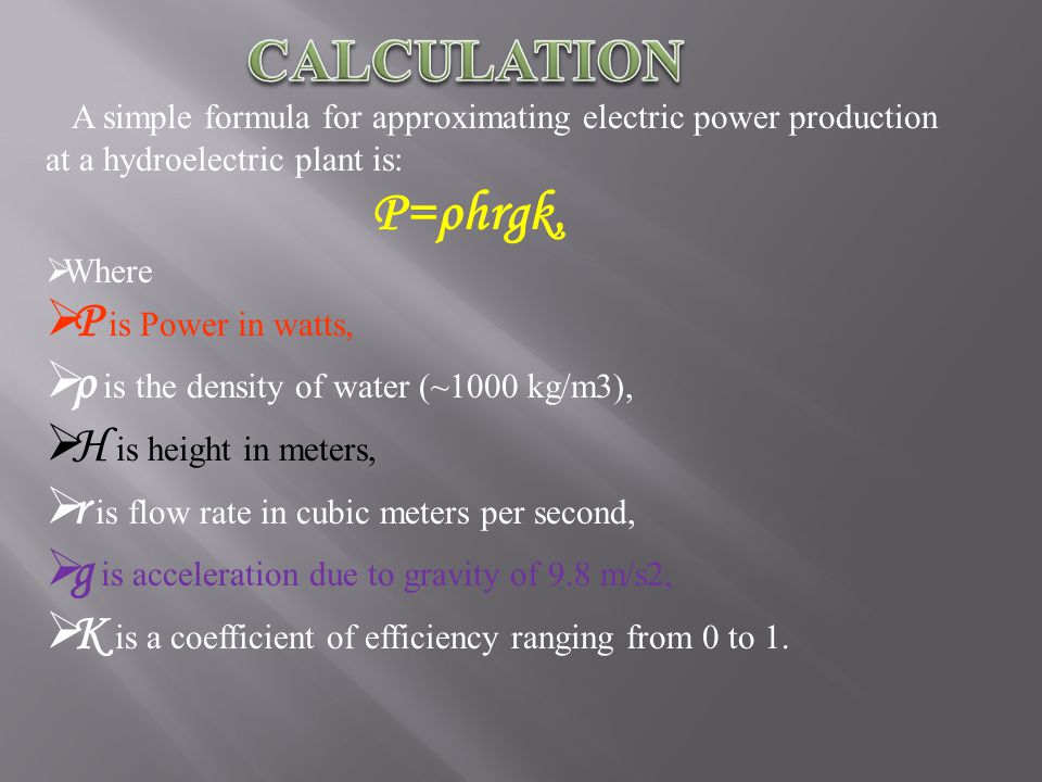 A simple formula for approximating electric power production at a hydroelectric plant is: P=ρhrgk, WW here PP is Power in watts, ρρ is the density of water (~1000 kg/m3), HH is height in meters, rr is flow rate in cubic meters per second, gg is acceleration due to gravity of 9.8 m/s2, KK is a coefficient of efficiency ranging from 0 to 1.