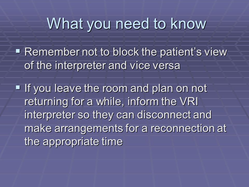 What you need to know What you need to know  Remember not to block the patient’s view of the interpreter and vice versa  If you leave the room and plan on not returning for a while, inform the VRI interpreter so they can disconnect and make arrangements for a reconnection at the appropriate time