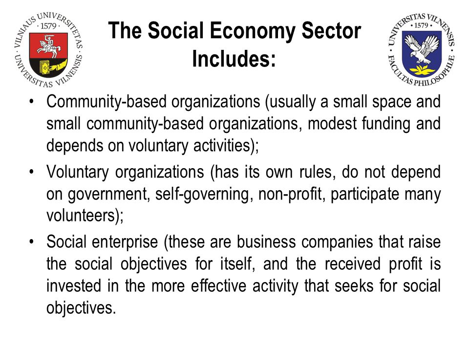 The Social Economy Sector Includes: Community-based organizations (usually a small space and small community-based organizations, modest funding and depends on voluntary activities); Voluntary organizations (has its own rules, do not depend on government, self-governing, non-profit, participate many volunteers); Social enterprise (these are business companies that raise the social objectives for itself, and the received profit is invested in the more effective activity that seeks for social objectives.