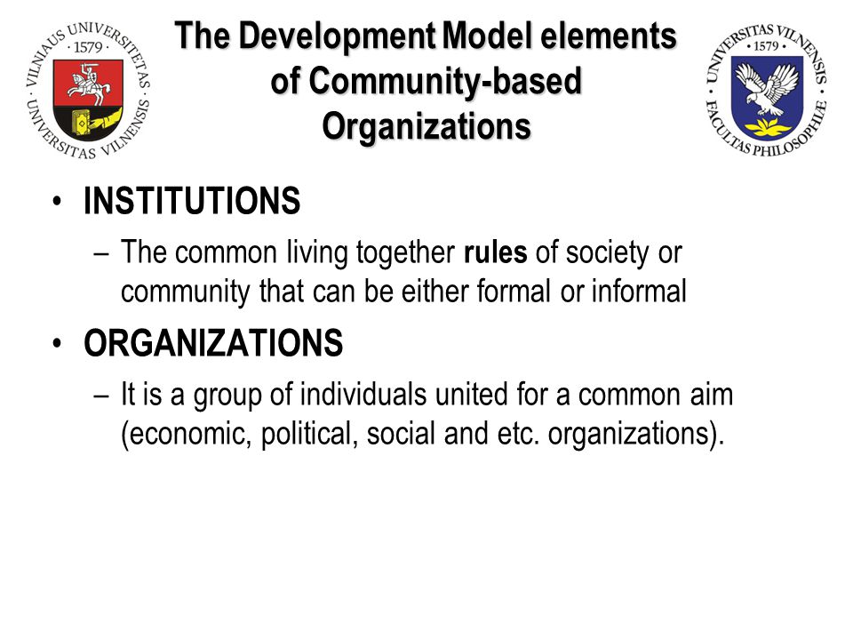 The Development Model elements of Community-based Organizations INSTITUTIONS –The common living together rules of society or community that can be either formal or informal ORGANIZATIONS –It is a group of individuals united for a common aim (economic, political, social and etc.
