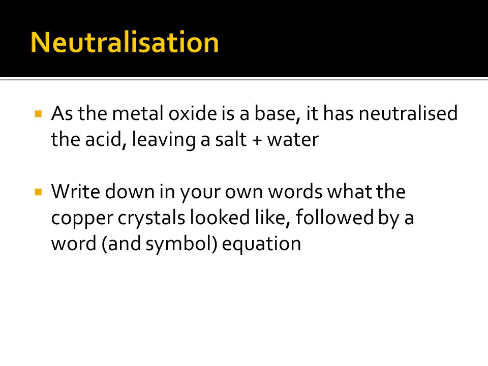  As the metal oxide is a base, it has neutralised the acid, leaving a salt + water  Write down in your own words what the copper crystals looked like, followed by a word (and symbol) equation