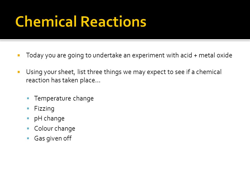  Today you are going to undertake an experiment with acid + metal oxide  Using your sheet, list three things we may expect to see if a chemical reaction has taken place…  Temperature change  Fizzing  pH change  Colour change  Gas given off