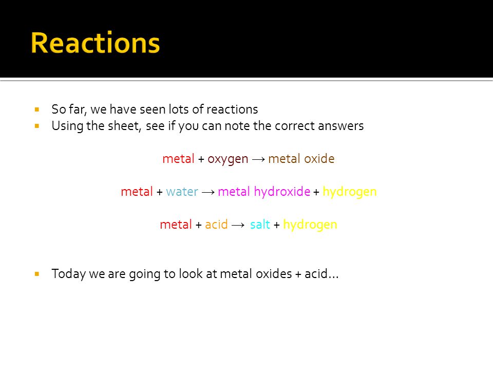  So far, we have seen lots of reactions  Using the sheet, see if you can note the correct answers metal + oxygen → metal oxide metal + water → metal hydroxide + hydrogen metal + acid → salt + hydrogen  Today we are going to look at metal oxides + acid…