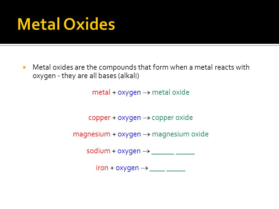  Metal oxides are the compounds that form when a metal reacts with oxygen - they are all bases (alkali) metal + oxygen  metal oxide copper + oxygen  copper oxide magnesium + oxygen  magnesium oxide sodium + oxygen  ______ _____ iron + oxygen  ____ _____