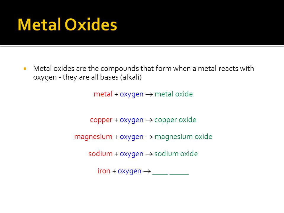  Metal oxides are the compounds that form when a metal reacts with oxygen - they are all bases (alkali) metal + oxygen  metal oxide copper + oxygen  copper oxide magnesium + oxygen  magnesium oxide sodium + oxygen  sodium oxide iron + oxygen  ____ _____