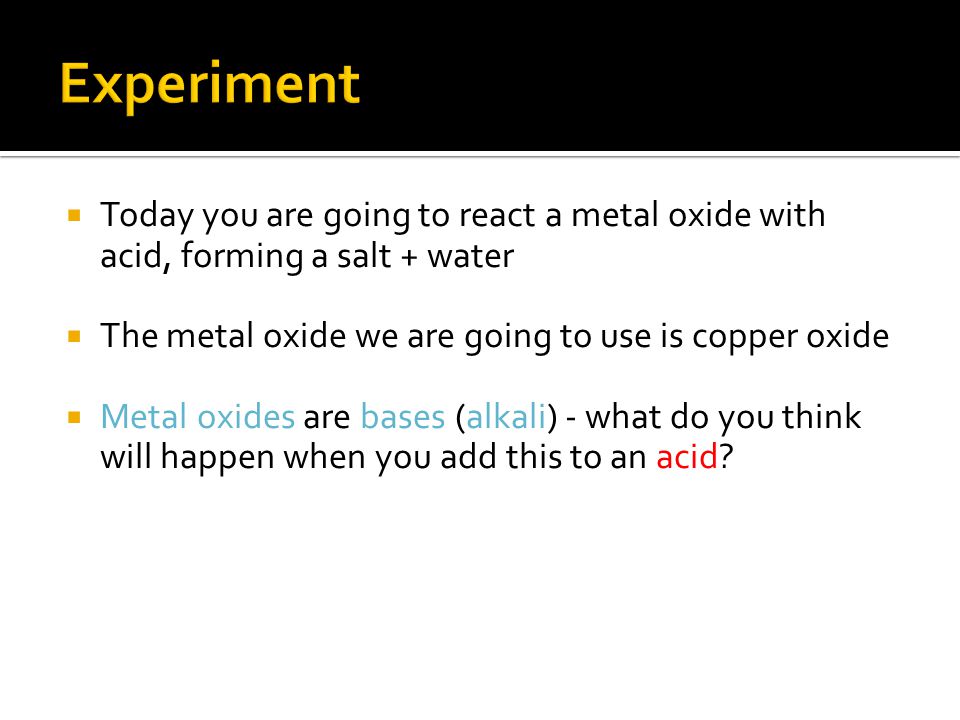  Today you are going to react a metal oxide with acid, forming a salt + water  The metal oxide we are going to use is copper oxide  Metal oxides are bases (alkali) - what do you think will happen when you add this to an acid